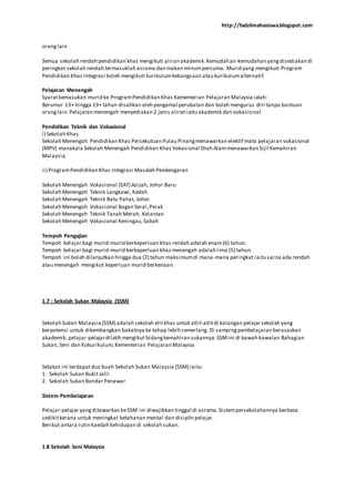http://fadzilmahasiswa.blogspot.com
oranglain
Semua sekolah rendah pendidikan khas mengikuti aliran akademik.Kemudahan-kemudahan yangdisediakan di
peringkat sekolah rendah termasuklah asrama dan makan minumpercuma. Murid yang mengikuti Program
Pendidikan Khas Integrasi boleh mengikuti kurikulumkebangsaan atau kurikulumalternatif.
Pelajaran Menengah
Syaratkemasukan murid ke ProgramPendidikan Khas Kementerian Pelajaran Malaysia ialah:
Berumur 13+ hingga 19+ tahun disahkan oleh pengamal perubatan dan boleh mengurus diri tanpa bantuan
oranglain.Pelajaran menengah menyediakan 2 jenis aliran iaitu akademik dan vokasional.
Pendidikan Teknik dan Vokasional
i) Sekolah Khas
Sekolah Menengah Pendidikan Khas Persekutuan Pulau Pinangmenawarkan elektif mata pelajaran vokasional
(MPV) manakala Sekolah Menengah Pendidikan Khas Vokasional Shah Alammenawarkan Sijil Kemahiran
Malaysia.
ii) ProgramPendidikan Khas Integrasi Masalah Pendengaran
Sekolah Menengah Vokasional (EAT) Azizah, Johor Baru
Sekolah Menengah Teknik Langkawi, Kedah
Sekolah Menengah Teknik Batu Pahat, Johor
Sekolah Menengah Vokasional Bagan Serai,Perak
Sekolah Menengah Teknik Tanah Merah, Kelantan
Sekolah Menengah Vokasional Keningau,Sabah
Tempoh Pengajian
Tempoh belajar bagi murid-murid berkeperluan khas rendah adalah enam(6) tahun.
Tempoh belajar bagi murid-murid berkeperluan khas menengah adalah lima (5) tahun.
Tempoh ini boleh dilanjutkan hingga dua (2) tahun maksimumdi mana-mana peringkat iaitu sarna ada rendah
atau menengah mengikut keperluan murid berkenaan.
1.7 : Sekolah Sukan Malaysia (SSM)
Sekolah Sukan Malaysia(SSM) adalah sekolah elitkhas untuk atlit-atlitdi kalangan pelajar sekolah yang
berpotensi untuk dikembangkan bakatnya ke tahap lebih cemerlang. Di sampingpembelajaran berasaskan
akademik, pelajar-pelajardilatih mengikut bidangkemahiran sukannya.SSMini di bawah kawalan Bahagian
Sukan, Seni dan Kokurikulum,Kementerian Pelajaran Malaysia.
Setakat ini terdapatdua buah Sekolah Sukan Malaysia (SSM) iaitu:
1. Sekolah Sukan Bukit Jalil
2. Sekolah Sukan Bandar Penawar
Sistem Pembelajaran
Pelajar-pelajar yangditawarkan keSSM ini diwajibkan tinggal di asrama.Sistempersekolahannya berbeza
sedikitkerana untuk meningkat ketahanan mental dan disiplin pelajar.
Berikut antara rutin kaedah kehidupan di sekolah sukan.
1.8 Sekolah Seni Malaysia
 