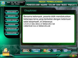 BACA
QURAN
KOMPETENSI
DASAR
TUJUAN EVALUASI
MGMP PAI SMP PROVINSI
JAWA TENGAH
MEDIA PEMBELAJARAN
PENDIDIKAN AGAMA ISLAM DAN BUDI PEKERTI
REFERENSI
HOME
Eksplorasi
Bersama kelompok, peserta didik mendiskusikan
beberapa tema yang berkaitan dengan ketentuan
salat berjamaah, di antaranya:
1.TATA CARA SHALAT BERJAMA’AH
2.HIKMAH SALAT BERJAMAAH
MENGAMATI
KOMUNIKASI
MENANYA
EKSPLORASI
ASOSIASI
PENGUATAN
 