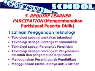5. REQUIRE LEARNER
    PARCIPATION (Mengembangkan
       Partisipasi Peserta Didik)
1.Latihan Penggunaan Teknologi
• Teknologi sebagai perkakas teknologi
• Teknologi sebagai Perangkat Komunikasi
• Teknologi sebagi Perangkat Penelitian
• Teknologi sebagai Perangkat Penyelesaian
  masalah dan pengambilan Keputusan.
• Menggunakan Peranti Lunak Pendidikan
• Menggunakan Media lainnya untuk latihan
 