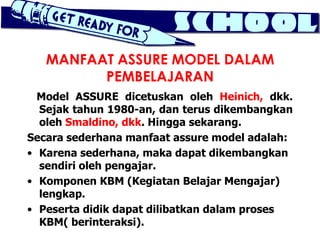 MANFAAT ASSURE MODEL DALAM
         PEMBELAJARAN
  Model ASSURE dicetuskan oleh Heinich, dkk.
  Sejak tahun 1980-an, dan terus dikembangkan
  oleh Smaldino, dkk. Hingga sekarang.
Secara sederhana manfaat assure model adalah:
• Karena sederhana, maka dapat dikembangkan
  sendiri oleh pengajar.
• Komponen KBM (Kegiatan Belajar Mengajar)
  lengkap.
• Peserta didik dapat dilibatkan dalam proses
  KBM( berinteraksi).
 