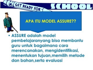 APA ITU MODEL ASSURE??


• ASSURE adalah model
  pembelajaranyang bisa membantu
  guru untuk bagaimana cara
  merencanakan, mengidentifikasi,
  menentukan tujuan,memilih metode
  dan bahan,serta evaluasi
 