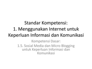 Standar Kompetensi:
1. Menggunakan Internet untuk
Keperluan Informasi dan Komunikasi
Kompetensi Dasar:
1.5. Sosial Media dan Micro Blogging
untuk Keperluan Informasi dan
Komunikasi
 