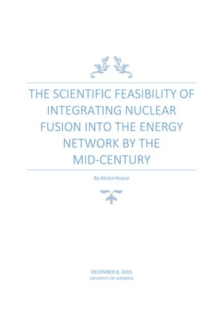 THE SCIENTIFIC FEASIBILITY OF
INTEGRATING NUCLEAR
FUSION INTO THE ENERGY
NETWORK BY THE
MID-CENTURY
By Abidul Hoque
DECEMBER 8, 2016
UNIVERSITY OF WARWICK
 