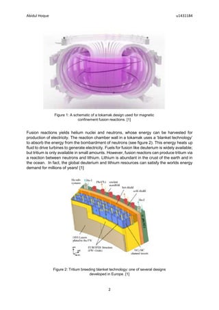 Abidul Hoque u1431184
2
Fusion reactions yields helium nuclei and neutrons, whose energy can be harvested for
production of electricity. The reaction chamber wall in a tokamak uses a ‘blanket technology’
to absorb the energy from the bombardment of neutrons (see figure 2). This energy heats up
fluid to drive turbines to generate electricity. Fuels for fusion like deuterium is widely available;
but tritium is only available in small amounts. However, fusion reactors can produce tritium via
a reaction between neutrons and lithium. Lithium is abundant in the crust of the earth and in
the ocean. In fact, the global deuterium and lithium resources can satisfy the worlds energy
demand for millions of years! [1]
Figure 1: A schematic of a tokamak design used for magnetic
confinement fusion reactions. [1]
Figure 2: Tritium breeding blanket technology: one of several designs
developed in Europe. [1]
 