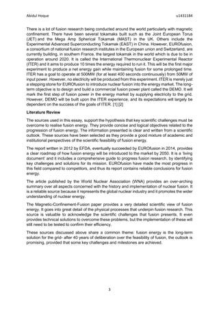 Abidul Hoque u1431184
3
There is a lot of fusion research being conducted around the world particularly with magnetic
confinement. There have been several tokamaks built such as the Joint European Torus
(JET) and the Mega Amp Spherical Tokamak (MAST) in the UK. Others include the
Experimental Advanced Superconducting Tokamak (EAST) in China. However, EUROfusion,
a consortium of national fusion research institutes in the European union and Switzerland, are
currently building, in southern France, the largest tokamak in the world which is due to be in
operation around 2020. It is called the International Thermonuclear Experimental Reactor
(ITER) and it aims to produce 10 times the energy required to run it. This will be the first major
experiment to produce a net energy gain while maintaining fusion for some prolonged time.
ITER has a goal to operate at 500MW (for at least 400 seconds continuously) from 50MW of
input power. However, no electricity will be produced from this experiment. ITER is merely just
a stepping stone for EUROfusion to introduce nuclear fusion into the energy market. The long-
term objective is to design and build a commercial fusion power plant called the DEMO. It will
mark the first step of fusion power in the energy market by supplying electricity to the grid.
However, DEMO will be built upon the ITER experience, and its expectations will largely be
dependent on the success of the goals of ITER. [1] [2]
Literature Review
The sources used in this essay, support the hypothesis that key scientific challenges must be
overcome to realise fusion energy. They provide concise and logical objectives related to the
progression of fusion energy. The information presented is clear and written from a scientific
outlook. These sources have been selected as they provide a good mixture of academic and
institutional perspectives of the scientific feasibility of fusion energy.
The report written in 2012 by EFDA, eventually succeeded by EUROfusion in 2014, provides
a clear roadmap of how fusion energy will be introduced to the market by 2050. It is a ‘living
document’ and it includes a comprehensive guide to progress fusion research, by identifying
key challenges and solutions for its mission. EUROfusion have made the most progress in
this field compared to competitors, and thus its report contains reliable conclusions for fusion
energy.
The article published by the World Nuclear Association (WNA) provides an over-arching
summary over all aspects concerned with the history and implementation of nuclear fusion. It
is a reliable source because it represents the global nuclear industry and it promotes the wider
understanding of nuclear energy.
The Magnetic-Confinement-Fusion paper provides a very detailed scientific view of fusion
energy. It goes into great detail of the physical processes that underpin fusion research. This
source is valuable to acknowledge the scientific challenges that fusion presents. It even
provides technical solutions to overcome these problems, but the implementation of these will
still need to be tested to confirm their efficiency.
These sources discussed above share a common theme: fusion energy is the long-term
solution for the grid- after 40 years of deliberation over the feasibility of fusion, the outlook is
promising, provided that some key challenges and milestones are achieved.
 
