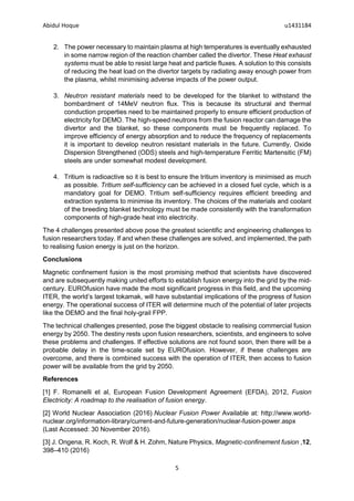 Abidul Hoque u1431184
5
2. The power necessary to maintain plasma at high temperatures is eventually exhausted
in some narrow region of the reaction chamber called the divertor. These Heat exhaust
systems must be able to resist large heat and particle fluxes. A solution to this consists
of reducing the heat load on the divertor targets by radiating away enough power from
the plasma, whilst minimising adverse impacts of the power output.
3. Neutron resistant materials need to be developed for the blanket to withstand the
bombardment of 14MeV neutron flux. This is because its structural and thermal
conduction properties need to be maintained properly to ensure efficient production of
electricity for DEMO. The high-speed neutrons from the fusion reactor can damage the
divertor and the blanket, so these components must be frequently replaced. To
improve efficiency of energy absorption and to reduce the frequency of replacements
it is important to develop neutron resistant materials in the future. Currently, Oxide
Dispersion Strengthened (ODS) steels and high-temperature Ferritic Martensitic (FM)
steels are under somewhat modest development.
4. Tritium is radioactive so it is best to ensure the tritium inventory is minimised as much
as possible. Tritium self-sufficiency can be achieved in a closed fuel cycle, which is a
mandatory goal for DEMO. Tritium self-sufficiency requires efficient breeding and
extraction systems to minimise its inventory. The choices of the materials and coolant
of the breeding blanket technology must be made consistently with the transformation
components of high-grade heat into electricity.
The 4 challenges presented above pose the greatest scientific and engineering challenges to
fusion researchers today. If and when these challenges are solved, and implemented, the path
to realising fusion energy is just on the horizon.
Conclusions
Magnetic confinement fusion is the most promising method that scientists have discovered
and are subsequently making united efforts to establish fusion energy into the grid by the mid-
century. EUROfusion have made the most significant progress in this field, and the upcoming
ITER, the world’s largest tokamak, will have substantial implications of the progress of fusion
energy. The operational success of ITER will determine much of the potential of later projects
like the DEMO and the final holy-grail FPP.
The technical challenges presented, pose the biggest obstacle to realising commercial fusion
energy by 2050. The destiny rests upon fusion researchers, scientists, and engineers to solve
these problems and challenges. If effective solutions are not found soon, then there will be a
probable delay in the time-scale set by EUROfusion. However, if these challenges are
overcome, and there is combined success with the operation of ITER, then access to fusion
power will be available from the grid by 2050.
References
[1] F. Romanelli et al, European Fusion Development Agreement (EFDA), 2012, Fusion
Electricity: A roadmap to the realisation of fusion energy.
[2] World Nuclear Association (2016) Nuclear Fusion Power Available at: http://www.world-
nuclear.org/information-library/current-and-future-generation/nuclear-fusion-power.aspx
(Last Accessed: 30 November 2016).
[3] J. Ongena, R. Koch, R. Wolf & H. Zohm, Nature Physics, Magnetic-conﬁnement fusion ,12,
398–410 (2016)
 