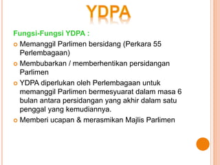 Fungsi-Fungsi YDPA : 
 Memanggil Parlimen bersidang (Perkara 55 
Perlembagaan) 
 Membubarkan / memberhentikan persidangan 
Parlimen 
 YDPA diperlukan oleh Perlembagaan untuk 
memanggil Parlimen bermesyuarat dalam masa 6 
bulan antara persidangan yang akhir dalam satu 
penggal yang kemudiannya. 
 Memberi ucapan & merasmikan Majlis Parlimen 
 