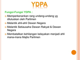 Fungsi-Fungsi YDPA : 
 Memperkenankan rang undang-undang yg 
diluluskan oleh Parlimen 
 Melantik ahli-ahli Dewan Negara 
 Melantik Setiausaha Dewan Rakyat & Dewan 
Negara 
 Membatalkan kehilangan kelayakan menjadi ahli 
mana-mana Majlis Parlimen 
 