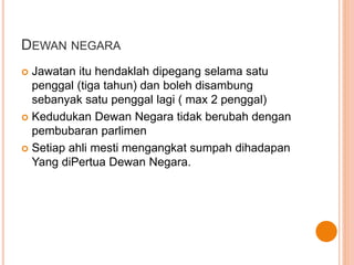 DEWAN NEGARA 
 Jawatan itu hendaklah dipegang selama satu 
penggal (tiga tahun) dan boleh disambung 
sebanyak satu penggal lagi ( max 2 penggal) 
 Kedudukan Dewan Negara tidak berubah dengan 
pembubaran parlimen 
 Setiap ahli mesti mengangkat sumpah dihadapan 
Yang diPertua Dewan Negara. 
 