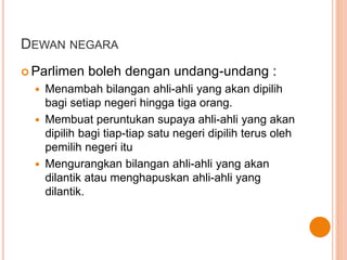 DEWAN NEGARA 
 Parlimen boleh dengan undang-undang : 
 Menambah bilangan ahli-ahli yang akan dipilih 
bagi setiap negeri hingga tiga orang. 
 Membuat peruntukan supaya ahli-ahli yang akan 
dipilih bagi tiap-tiap satu negeri dipilih terus oleh 
pemilih negeri itu 
 Mengurangkan bilangan ahli-ahli yang akan 
dilantik atau menghapuskan ahli-ahli yang 
dilantik. 
 