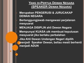 YANG DI-PERTUA DEWAN NEGARA 
(SPEAKER DEWAN NEGARA) 
• Merupakan PENGERUSI & JURUCAKAP 
DEWAN NEGARA 
• Bertanggungjawab mengawasi perjalanan 
mesyuarat 
• MENJAGA DISIPLIN ahli Dewan Negara 
• Mempunyai KUASA utk membuat keputusan 
mesyuarat jika berlaku perbalahan 
• Jika Ahli Dewan Undangan Negeri dipilih 
menjadi Speaker Dewan, beliau mesti berhenti 
menjadi ADUN 
 