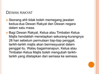 DEWAN RAKYAT 
 Seorang ahli tidak boleh memegang jawatan 
kedua-dua Dewan Rakyat dan Dewan negara 
dalam satu masa. 
 Bagi Dewan Rakyat, Ketua atau Timbalan Ketua 
Majlis hendaklah menetapkan sekurang-kurangnya 
28 hari sebelum permulaan tiap-tiap penggal, 
tarikh-tarikh majlis akan bermesyuarat dalam 
penggal itu. Walau bagaimanapun, Ketua atau 
Timbalan Ketua Majlis boleh mengubah tarikh-tarikh 
yang ditetapkan dari semasa ke semasa. 
 