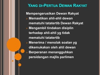 YANG DI-PERTUA DEWAN RAKYAT 
Mempengerusikan Dewan Rakyat 
 Memastikan ahli-ahli dewan 
mematuhi tatatertib Dewan Rakyat 
 Mengambil tindakan disiplin 
terhadap ahli-ahli yg tidak 
mematuhi tatatertib 
 Menerima / menolak soalan yg 
dikemukakan oleh ahli dewan 
 Berperanan menangguhkan 
persidangan majlis parlimen 
 