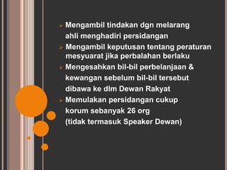  Mengambil tindakan dgn melarang 
ahli menghadiri persidangan 
 Mengambil keputusan tentang peraturan 
mesyuarat jika perbalahan berlaku 
 Mengesahkan bil-bil perbelanjaan & 
kewangan sebelum bil-bil tersebut 
dibawa ke dlm Dewan Rakyat 
 Memulakan persidangan cukup 
korum sebanyak 26 org 
(tidak termasuk Speaker Dewan) 
 