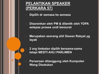 PELANTIKAN SPEAKER 
(PERKARA 57) 
• Dipilih dr semasa ke semasa 
• Disarankan oleh PM & dilantik oleh YDPA 
selepas proses undi bersurat 
• Merupakan seorang ahli Dewan Rakyat yg 
layak 
• 2 org timbalan dipilih bersama-sama 
tetapi MESTI AHLI PARLIMEN 
• Persaraan ditanggung oleh Kumpulan 
Wang Disatukan 
 