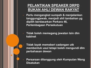 PELANTIKAN SPEAKER DRPD 
BUKAN AHLI DEWAN RAKYAT 
• Perlu mengangkat sumpah & menjalankan 
tanggungjawab, menjadi ahli tambahan yg 
dipilih berdasarkan Perkara 46, 
Perlembagaan Persekutuan 
• Tidak boleh memegang jawatan lain dlm 
kabinet 
• Tidak layak memeberi cadangan utk 
membentuk usul tetapi boleh mengundi dlm 
perbahasan dewan 
• Persaraan ditanggung oleh Kumpulan Wang 
Disatukan 
 