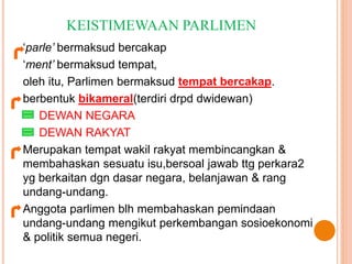 KEISTIMEWAAN PARLIMEN 
‘parle’ bermaksud bercakap 
‘ment’ bermaksud tempat, 
oleh itu, Parlimen bermaksud tempat bercakap. 
berbentuk bikameral(terdiri drpd dwidewan) 
DEWAN NEGARA 
DEWAN RAKYAT 
Merupakan tempat wakil rakyat membincangkan & 
membahaskan sesuatu isu,bersoal jawab ttg perkara2 
yg berkaitan dgn dasar negara, belanjawan & rang 
undang-undang. 
Anggota parlimen blh membahaskan pemindaan 
undang-undang mengikut perkembangan sosioekonomi 
& politik semua negeri. 
 