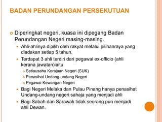 BADAN PERUNDANGAN PERSEKUTUAN 
 Diperingkat negeri, kuasa ini dipegang Badan 
Perundangan Negeri masing-masing. 
 Ahli-ahlinya dipilih oleh rakyat melalui pilihanraya yang 
diadakan setiap 5 tahun. 
 Terdapat 3 ahli terdiri dari pegawai ex-officio (ahli 
kerana jawatan)iaitu 
 Setiausaha Kerajaan Negeri (SUK) 
 Penasihat Undang-undang Negeri 
 Pegawai Kewangan Negeri 
 Bagi Negeri Melaka dan Pulau Pinang hanya penasihat 
Undang-undang negeri sahaja yang menjadi ahli 
 Bagi Sabah dan Sarawak tidak seorang pun menjadi 
ahli Dewan. 
 