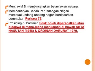 Mengawal & membincangkan belanjawan negara. 
Membenarkan Badan Perundangan Negeri 
membuat undang-undang negeri berdasarkan 
peruntukan Perkara 75. 
Prosiding di Parlimen tidak boleh dipersoalkan atau 
didakwa di mana-mana mahkamah di bawah AKTA 
HASUTAN (1948) & ORDINAN DARURAT 1970. 
 