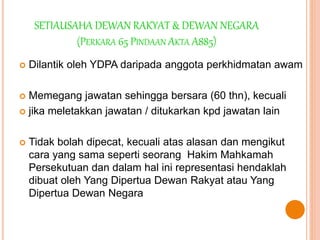 SETIAUSAHA DEWAN RAKYAT & DEWAN NEGARA 
(PERKARA 65 PINDAAN AKTA A885) 
 Dilantik oleh YDPA daripada anggota perkhidmatan awam 
 Memegang jawatan sehingga bersara (60 thn), kecuali 
 jika meletakkan jawatan / ditukarkan kpd jawatan lain 
 Tidak bolah dipecat, kecuali atas alasan dan mengikut 
cara yang sama seperti seorang Hakim Mahkamah 
Persekutuan dan dalam hal ini representasi hendaklah 
dibuat oleh Yang Dipertua Dewan Rakyat atau Yang 
Dipertua Dewan Negara 
 