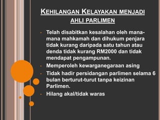 KEHILANGAN KELAYAKAN MENJADI 
AHLI PARLIMEN 
• Telah disabitkan kesalahan oleh mana-mana 
mahkamah dan dihukum penjara 
tidak kurang daripada satu tahun atau 
denda tidak kurang RM2000 dan tidak 
mendapat pengampunan. 
• Memperoleh kewarganegaraan asing 
• Tidak hadir persidangan parlimen selama 6 
bulan berturut-turut tanpa keizinan 
Parlimen. 
• Hilang akal/tidak waras 
 