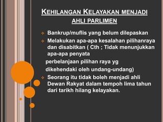 KEHILANGAN KELAYAKAN MENJADI 
AHLI PARLIMEN 
 Bankrup/muflis yang belum dilepaskan 
 Melakukan apa-apa kesalahan pilihanraya 
dan disabitkan ( Cth ; Tidak menunjukkan 
apa-apa penyata 
perbelanjaan pilihan raya yg 
dikehendaki oleh undang-undang) 
 Seorang itu tidak boleh menjadi ahli 
Dewan Rakyat dalam tempoh lima tahun 
dari tarikh hilang kelayakan. 
 