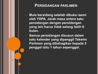 PERSIDANGAN PARLIMEN 
• Mula bersidang setelah dibuka rasmi 
oleh YDPA. Jarak masa antara satu 
persidangan dengan persidangan 
yang lain harus tidak selang lebih 6 
bulan. 
• Semua persidangan disusun dalam 
satu kalender yang dipanggil Takwim 
Parlimen yang dibahagikan kepada 5 
penggal iaitu 1 tahun sepenggal. 
 