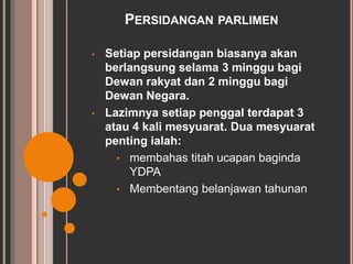 PERSIDANGAN PARLIMEN 
• Setiap persidangan biasanya akan 
berlangsung selama 3 minggu bagi 
Dewan rakyat dan 2 minggu bagi 
Dewan Negara. 
• Lazimnya setiap penggal terdapat 3 
atau 4 kali mesyuarat. Dua mesyuarat 
penting ialah: 
• membahas titah ucapan baginda 
YDPA 
• Membentang belanjawan tahunan 
 