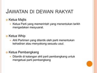 JAWATAN DI DEWAN RAKYAT 
 Ketua Majlis 
 Ketua Parti yang memerintah yang menentukan tarikh 
mengadakan mesyuarat. 
 Ketua Whip 
 Ahli Parlimen yang dilantik oleh parti menentukan 
kehadiran atau menyokong sesuatu usul. 
 Ketua Pembangkang 
 Dilantik di kalangan ahli parti pembangkang untuk 
mengetuai parti pembangkang 
 