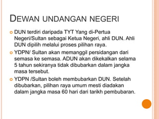 DEWAN UNDANGAN NEGERI 
 DUN terdiri daripada TYT Yang di-Pertua 
Negeri/Sultan sebagai Ketua Negeri, ahli DUN. Ahli 
DUN dipilih melalui proses pilihan raya. 
 YDPN/ Sultan akan memanggil persidangan dari 
semasa ke semasa. ADUN akan dikekalkan selama 
5 tahun sekiranya tidak dibubarkan dalam jangka 
masa tersebut. 
 YDPN /Sultan boleh membubarkan DUN. Setelah 
dibubarkan, pilihan raya umum mesti diadakan 
dalam jangka masa 60 hari dari tarikh pembubaran. 
 