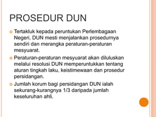 PROSEDUR DUN 
 Tertakluk kepada peruntukan Perlembagaan 
Negeri, DUN mesti menjalankan prosedurnya 
sendiri dan merangka peraturan-peraturan 
mesyuarat. 
 Peraturan-peraturan mesyuarat akan diluluskan 
melalui resolusi DUN memperuntukkan tentang 
aturan tingkah laku, keistimewaan dan prosedur 
persidangan. 
 Jumlah korum bagi persidangan DUN ialah 
sekurang-kurangnya 1/3 daripada jumlah 
keseluruhan ahli. 
 