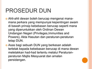 PROSEDUR DUN 
 Ahli-ahli dewan boleh berucap mengenai mana-mana 
perkara yang mempunyai kepentingan awam 
di bawah prinsip kebebasan berucap seperti mana 
yang diperuntukkan oleh Ordinan Dewan 
Undangan Negeri (Privileges,Immunities and 
Powers), Akta Hasutan dan peraturan-peraturan 
tetap DUN. 
 Asas bagi sebuah DUN yang berkesan adalah 
terletak kepada kebebasan berucap di mana dewan 
meletakkan had-had tertentu melalui Peraturan-peraturan 
Majlis Mesyuarat dan amalan 
persidangan. 
 
