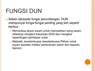 FUNGSI DUN 
 Selain daripada fungsi perundangan, DUN 
mempunyai fungsi-fungsi penting yang lain seperti 
berikut ; 
 Memeriksa akaun awam untuk memastikan wang awam 
dibelanja mengikut kelulusan DUN dan mengikut 
kepentingan pembayar cukai. 
 Melantik Jawatankuasa-Jawatankuasa Pilihan untuk 
tujuan siasatan melalui perbicaraan awam dan laporan-laporan. 
 