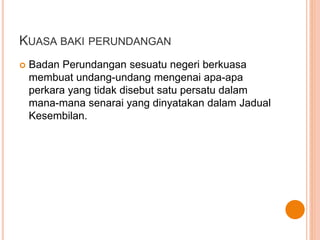 KUASA BAKI PERUNDANGAN 
 Badan Perundangan sesuatu negeri berkuasa 
membuat undang-undang mengenai apa-apa 
perkara yang tidak disebut satu persatu dalam 
mana-mana senarai yang dinyatakan dalam Jadual 
Kesembilan. 
 