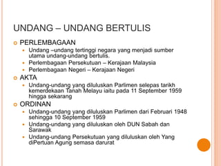 UNDANG – UNDANG BERTULIS 
 PERLEMBAGAAN 
 Undang –undang tertinggi negara yang menjadi sumber 
utama undang-undang bertulis. 
 Perlembagaan Persekutuan – Kerajaan Malaysia 
 Perlembagaan Negeri – Kerajaan Negeri 
 AKTA 
 Undang-undang yang diluluskan Parlimen selepas tarikh 
kemerdekaan Tanah Melayu iaitu pada 11 September 1959 
hingga sekarang 
 ORDINAN 
 Undang-undang yang diluluskan Parlimen dari Februari 1948 
sehingga 10 September 1959 
 Undang-undang yang diluluskan oleh DUN Sabah dan 
Sarawak 
 Undang-undang Persekutuan yang diluluskan oleh Yang 
diPertuan Agung semasa darurat 
 