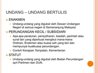 UNDANG – UNDANG BERTULIS 
 ENAKMEN 
 Undang-undang yang digubal oleh Dewan Undangan 
Negeri di semua negeri di Semenanjung Malaysia 
 PERUNDANGAN KECIL / SUBSIDIARI 
 Apa-apa peraturan, perisytiharan, kaedah, perintah atau 
surat lain yang diperbuat mengikut mana-mana 
Ordinan, Enakmen atau kuasa sah yang lain dan 
mempunyai kuatkuasa perundangan. 
 Contoh Kerajaan Tempatan, Kementerian 
 STATUT 
 Undang-undang yang digubal oleh Badan Perundangan 
sprt Parlimen dan DUN. 
