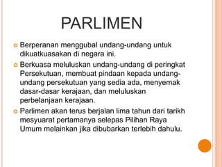 PARLIMEN 
 Berperanan menggubal undang-undang untuk 
dikuatkuasakan di negara ini. 
 Berkuasa meluluskan undang-undang di peringkat 
Persekutuan, membuat pindaan kepada undang-undang 
persekutuan yang sedia ada, menyemak 
dasar-dasar kerajaan, dan meluluskan 
perbelanjaan kerajaan. 
 Parlimen akan terus berjalan lima tahun dari tarikh 
mesyuarat pertamanya selepas Pilihan Raya 
Umum melainkan jika dibubarkan terlebih dahulu. 
 