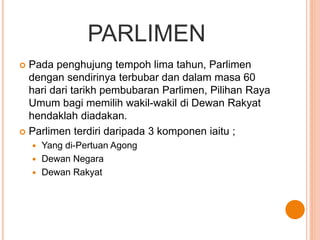 PARLIMEN 
 Pada penghujung tempoh lima tahun, Parlimen 
dengan sendirinya terbubar dan dalam masa 60 
hari dari tarikh pembubaran Parlimen, Pilihan Raya 
Umum bagi memilih wakil-wakil di Dewan Rakyat 
hendaklah diadakan. 
 Parlimen terdiri daripada 3 komponen iaitu ; 
 Yang di-Pertuan Agong 
 Dewan Negara 
 Dewan Rakyat 
 