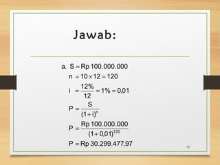 Jawab: 
a. S = 
Rp 100.000.000 
n = 10 ´ 12 = 
120 
i 12% 
= = = 
12 
P S 
n 
(1 i) 
1% 0,01 
P Rp 100.000.000 
120 
(1 0,01) 
P = 
Rp 30.299.477,97 
+ 
= 
+ 
= 
10 
 