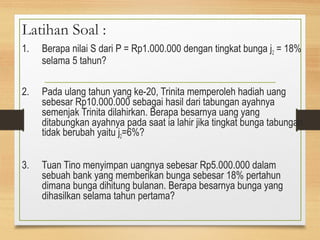 Latihan Soal : 
1. Berapa nilai S dari P = Rp1.000.000 dengan tingkat bunga j2 = 18% 
selama 5 tahun? 
2. Pada ulang tahun yang ke-20, Trinita memperoleh hadiah uang 
sebesar Rp10.000.000 sebagai hasil dari tabungan ayahnya 
semenjak Trinita dilahirkan. Berapa besarnya uang yang 
ditabungkan ayahnya pada saat ia lahir jika tingkat bunga tabungan 
tidak berubah yaitu j2=6%? 
3. Tuan Tino menyimpan uangnya sebesar Rp5.000.000 dalam 
sebuah bank yang memberikan bunga sebesar 18% pertahun 
dimana bunga dihitung bulanan. Berapa besarnya bunga yang 
dihasilkan selama tahun pertama? 
 