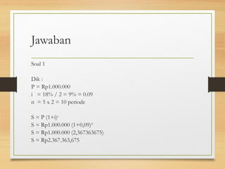 Jawaban 
Soal 1 
Dik : 
P = Rp1.000.000 
i = 18% / 2 = 9% = 0.09 
n = 5 x 2 = 10 periode 
S = P (1+i)n 
S = Rp1.000.000 (1+0,09)10 
S = Rp1.000.000 (2,367363675) 
S = Rp2.367.363,675 
 