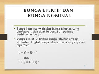 BUNGA EFEKTIF DAN 
BUNGA NOMINAL 
• Bunga Nominal  tingkat bunga tahunan yang 
dinyatakan, dan tidak terpengaruh periode 
perhitungan bunga 
• Bunga Efektif  tingkat bunga tahunan j1 yang 
ekuivalen, tingkat bunga sebenarnya atau yang akan 
diperoleh 
j1 = (1 + i)m – 1 
atau 
1 + j1 = (1 + i) m 
6 
 