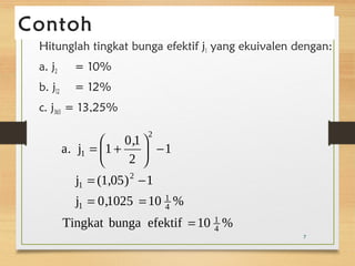 Contoh 
Hitunglah tingkat bunga efektif j1 yang ekuivalen dengan: 
a. j2 = 10% 
b. j12 = 12% 
c. j365 = 13,25% 
a. j = æ 1 + 
0,1 
ö 2 
çè 
- ÷ø 
= - 
j (1,05) 1 
1 
j 0,1025 10 1 
% 
Tingkat bunga efektif 10 1 
% 
4 
4 
1 
2 
1 
2 
1 
= 
= = 
7 
 