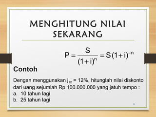 MENGHITUNG NILAI 
SEKARANG 
n 
9 
P S = + - 
n S(1 i) 
(1 + 
i) 
= 
Contoh 
Dengan menggunakan j12 = 12%, hitunglah nilai diskonto 
dari uang sejumlah Rp 100.000.000 yang jatuh tempo : 
a. 10 tahun lagi 
b. 25 tahun lagi 
 