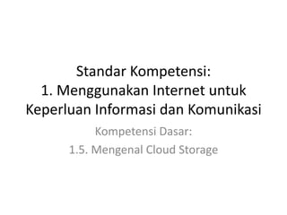 Standar Kompetensi:
1. Menggunakan Internet untuk
Keperluan Informasi dan Komunikasi
Kompetensi Dasar:
1.5. Mengenal Cloud Storage
 