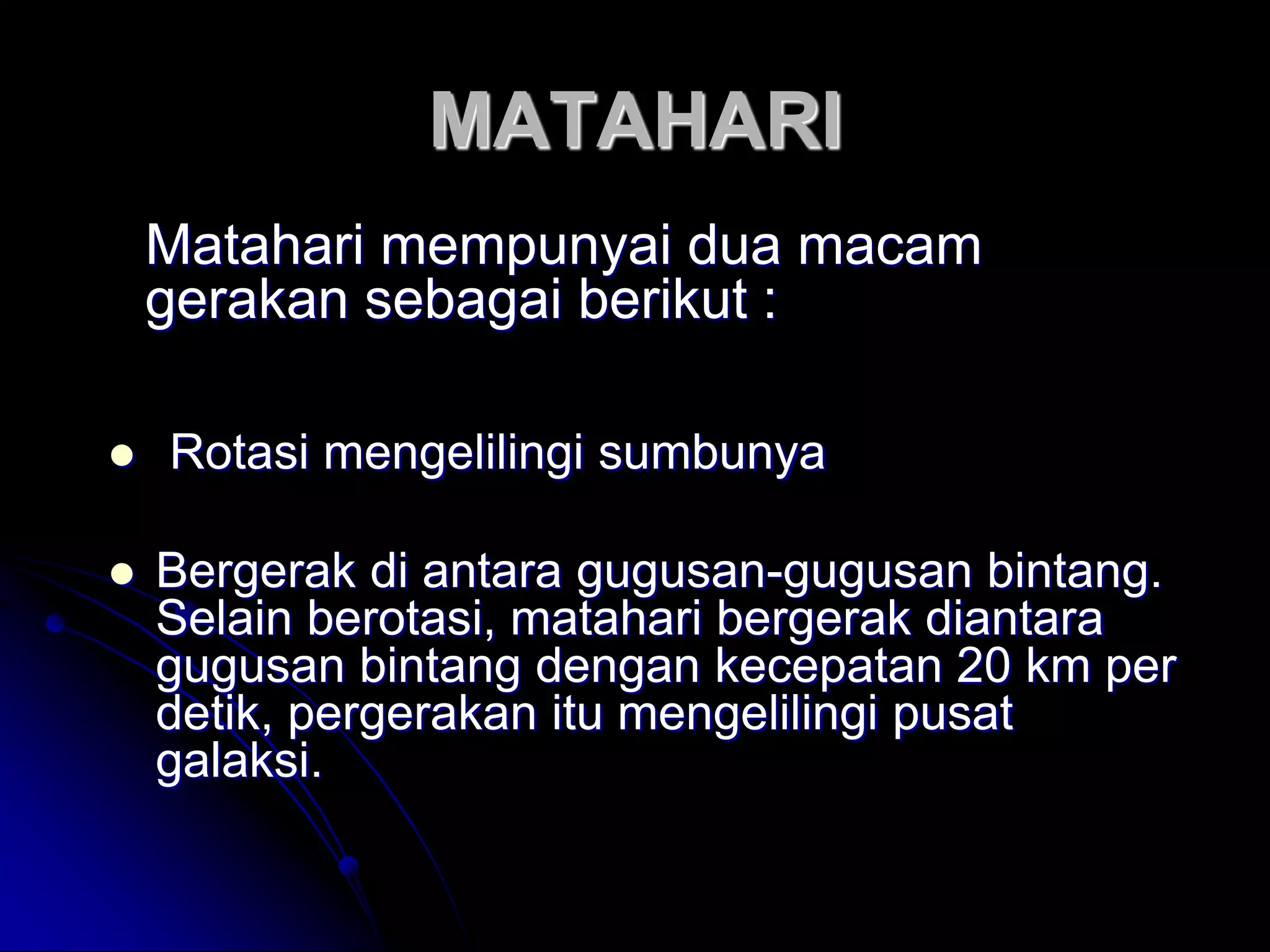 MATAHARI 
Matahari mempunyai dua macam gerakan sebagai berikut : 
 Rotasi mengelilingi sumbunya 
Bergerak di antara gugusan-gugusan bintang. Selain berotasi, matahari bergerak diantara gugusan bintang dengan kecepatan 20 km per detik, pergerakan itu mengelilingi pusat galaksi.  