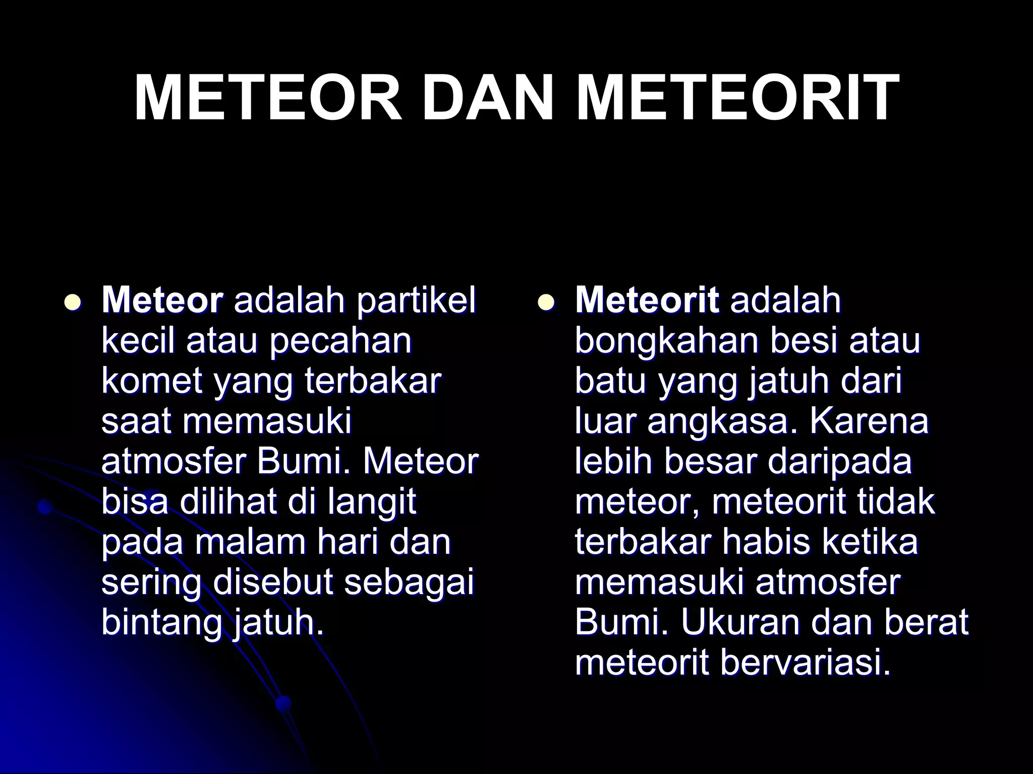 METEOR DAN METEORIT 
Meteor adalah partikel kecil atau pecahan komet yang terbakar saat memasuki atmosfer Bumi. Meteor bisa dilihat di langit pada malam hari dan sering disebut sebagai bintang jatuh. 
Meteorit adalah bongkahan besi atau batu yang jatuh dari luar angkasa. Karena lebih besar daripada meteor, meteorit tidak terbakar habis ketika memasuki atmosfer Bumi. Ukuran dan berat meteorit bervariasi.  