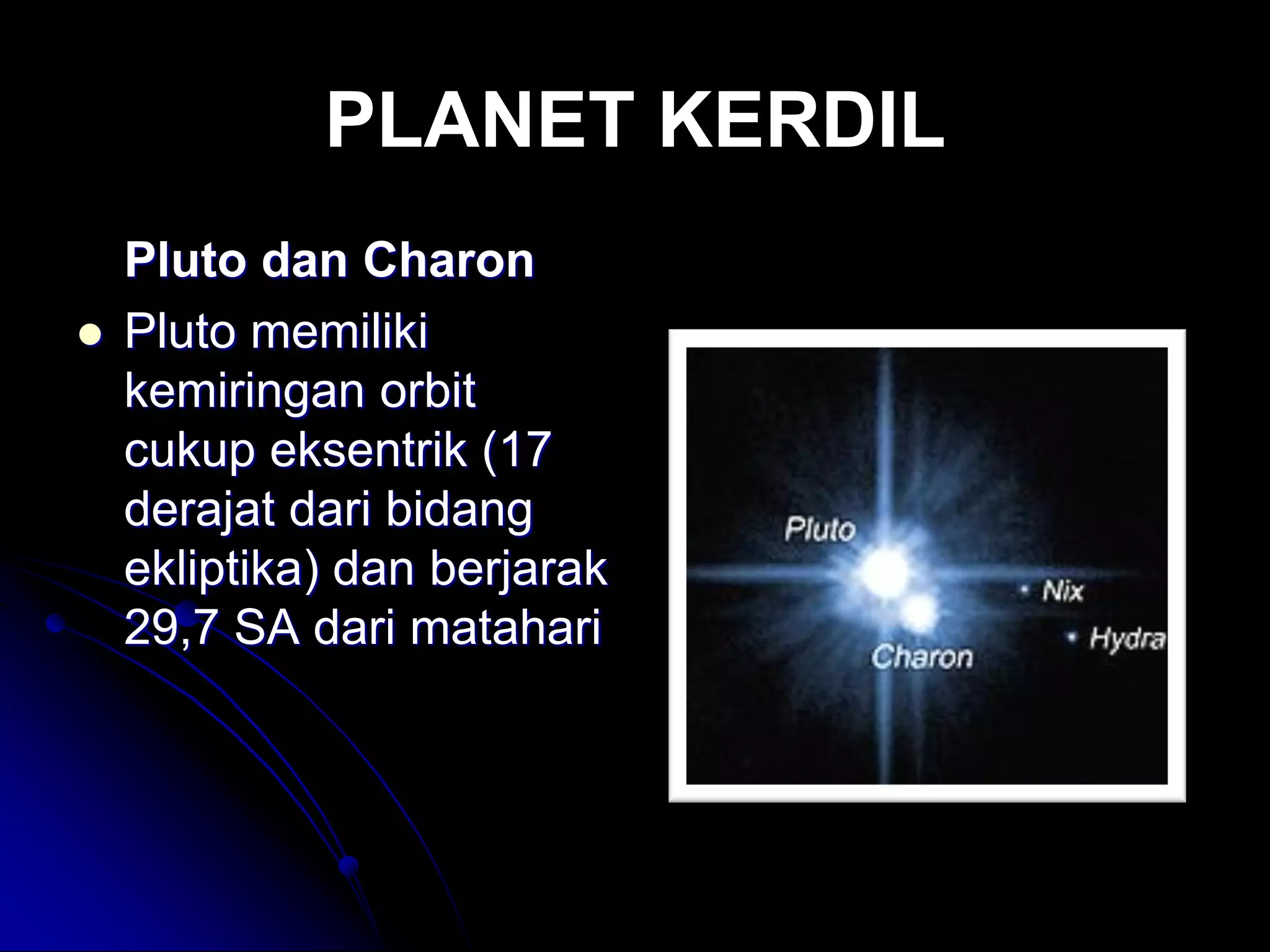 PLANET KERDIL 
Pluto dan Charon 
Pluto memiliki kemiringan orbit cukup eksentrik (17 derajat dari bidang ekliptika) dan berjarak 29,7 SA dari matahari  