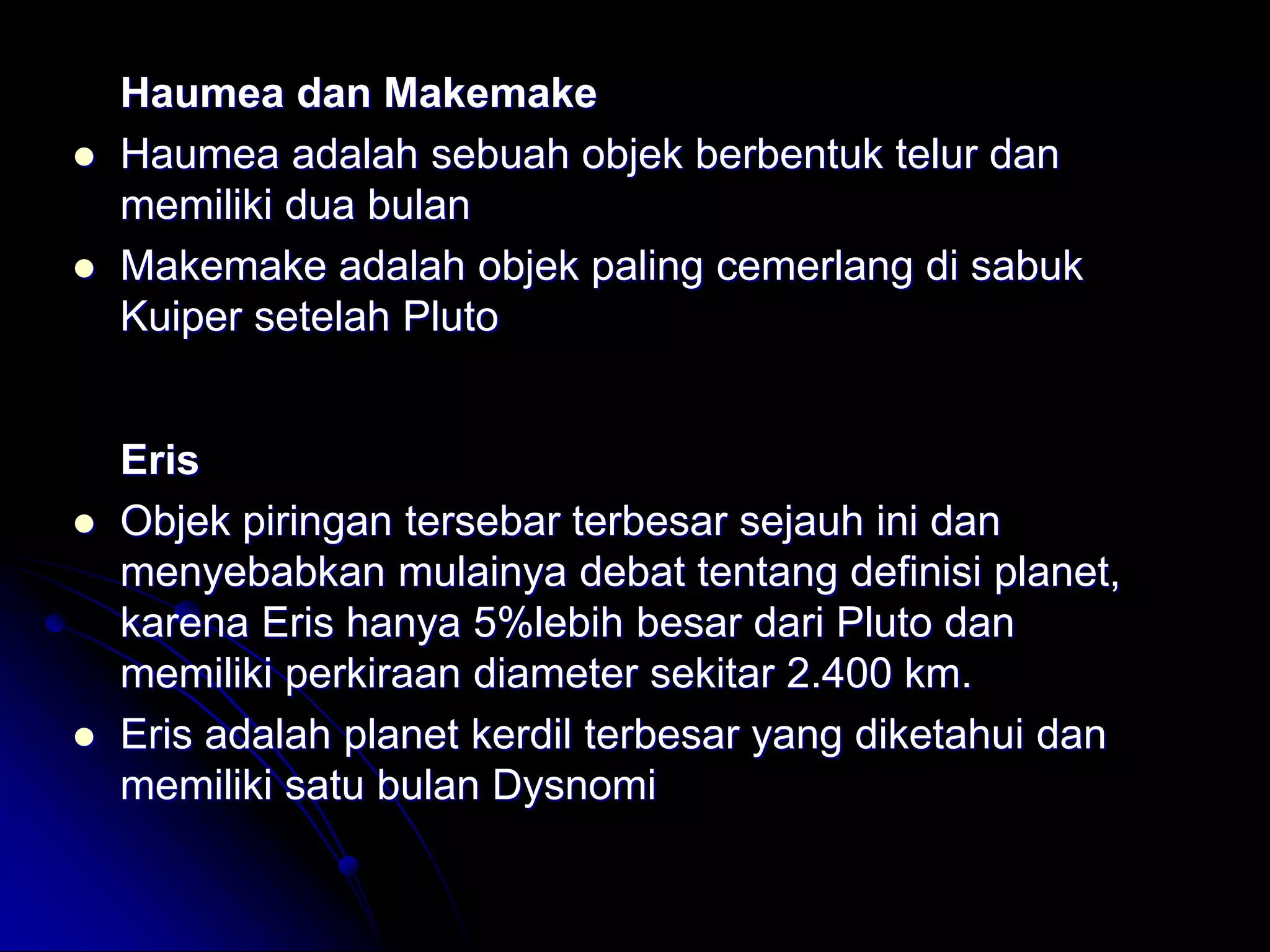 Haumea dan Makemake 
Haumea adalah sebuah objek berbentuk telur dan memiliki dua bulan 
Makemake adalah objek paling cemerlang di sabuk Kuiper setelah Pluto 
Eris 
Objek piringan tersebar terbesar sejauh ini dan menyebabkan mulainya debat tentang definisi planet, karena Eris hanya 5%lebih besar dari Pluto dan memiliki perkiraan diameter sekitar 2.400 km. 
Eris adalah planet kerdil terbesar yang diketahui dan memiliki satu bulan Dysnomi  