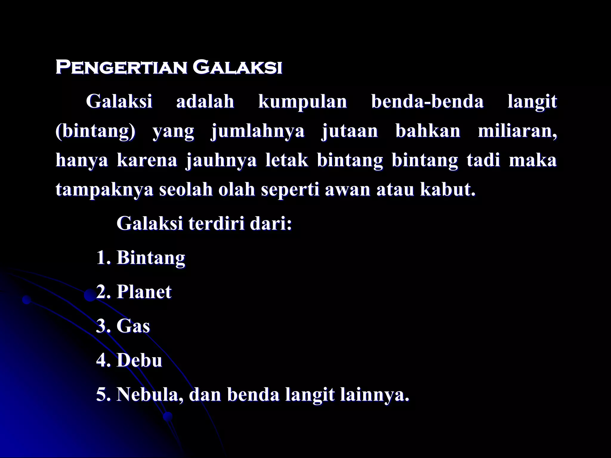 Pengertian Galaksi 
Galaksi adalah kumpulan benda-benda langit (bintang) yang jumlahnya jutaan bahkan miliaran, hanya karena jauhnya letak bintang bintang tadi maka tampaknya seolah olah seperti awan atau kabut. 
Galaksi terdiri dari: 
1. Bintang 
2. Planet 
3. Gas 
4. Debu 
5. Nebula, dan benda langit lainnya. 
 